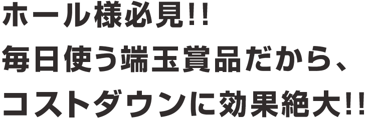 ホール様必見!!毎日使う端玉景品だから、コストダウンに効果絶大!!